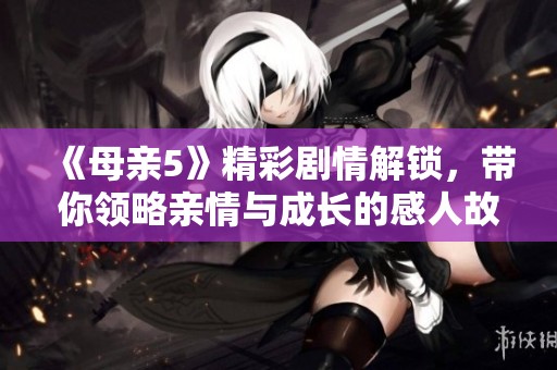 《母親5》精彩劇情解鎖，帶你領(lǐng)略親情與成長的感人故事