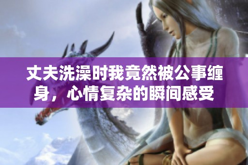 丈夫洗澡時(shí)我竟然被公事纏身，心情復(fù)雜的瞬間感受