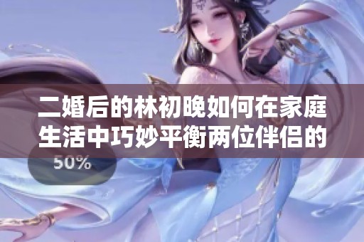 二婚后的林初晚如何在家庭生活中巧妙平衡兩位伴侶的感情關(guān)系