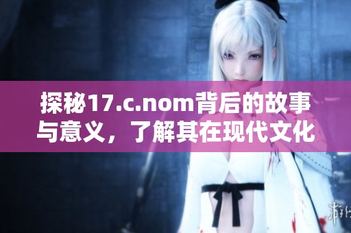 探秘17.c.nom背后的故事與意義，了解其在現(xiàn)代文化中的重要性與影響力