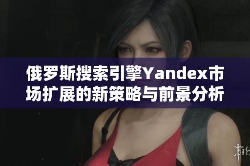 俄羅斯搜索引擎Yandex市場擴展的新策略與前景分析