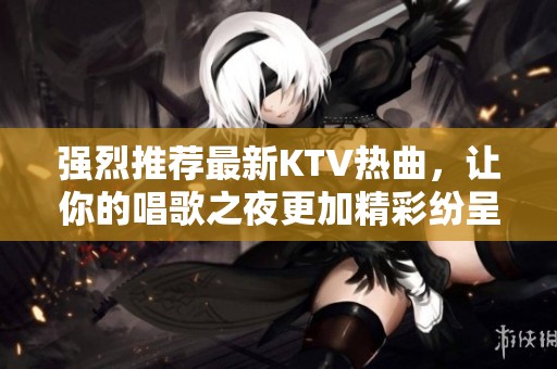 強(qiáng)烈推薦最新KTV熱曲，讓你的唱歌之夜更加精彩紛呈