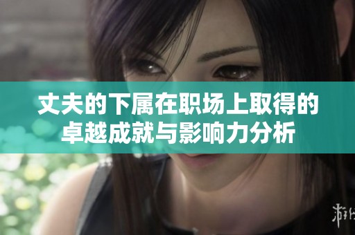 丈夫的下屬在職場(chǎng)上取得的卓越成就與影響力分析
