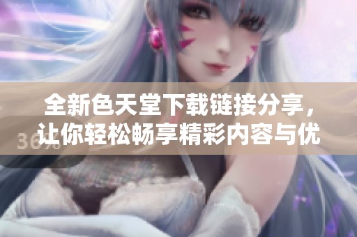 全新色天堂下載鏈接分享，讓你輕松暢享精彩內(nèi)容與優(yōu)質(zhì)體驗(yàn)