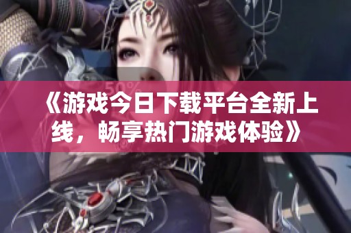 《游戲今日下載平臺全新上線，暢享熱門游戲體驗》