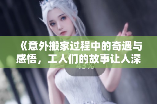 《意外搬家過程中的奇遇與感悟，工人們的故事讓人深思》