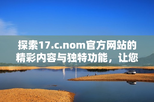 探索17.c.nom官方網(wǎng)站的精彩內(nèi)容與獨(dú)特功能，讓您領(lǐng)略全新數(shù)字體驗(yàn)之旅