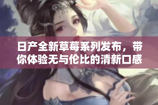 日產(chǎn)全新草莓系列發(fā)布，帶你體驗(yàn)無與倫比的清新口感與品質(zhì)。