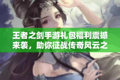 王者之劍手游禮包福利震撼來襲，助你征戰(zhàn)傳奇風(fēng)云之路