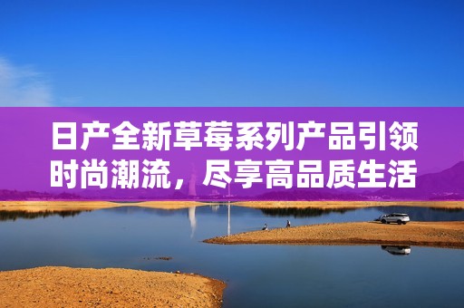日產(chǎn)全新草莓系列產(chǎn)品引領(lǐng)時(shí)尚潮流，盡享高品質(zhì)生活體驗(yàn)