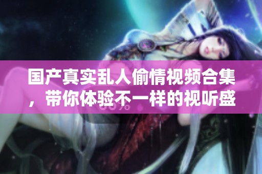 國產(chǎn)真實亂人偷情視頻合集，帶你體驗不一樣的視聽盛宴
