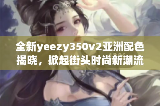 全新yeezy350v2亞洲配色揭曉，掀起街頭時(shí)尚新潮流！
