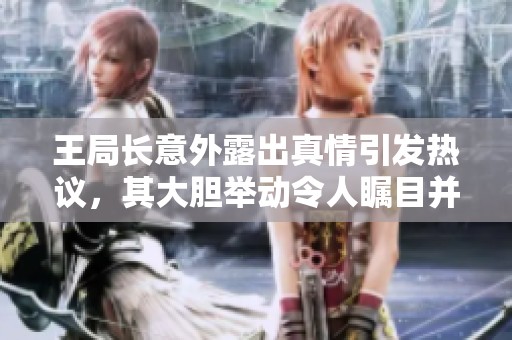 王局長(zhǎng)意外露出真情引發(fā)熱議，其大膽舉動(dòng)令人矚目并引發(fā)討論