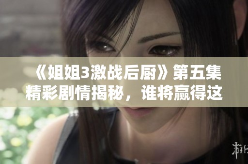 《姐姐3激戰(zhàn)后廚》第五集精彩劇情揭秘，誰將贏得這場廚藝巔峰對決？