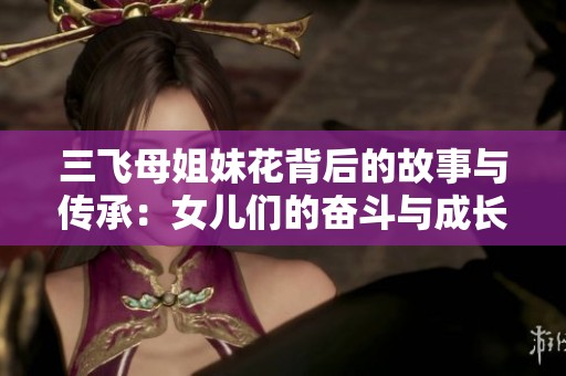 三飛母姐妹花背后的故事與傳承:女兒們的奮斗與成長(zhǎng)歷程 三飛母姐妹花背后的故事與傳承:女兒們的奮斗與成長(zhǎng)歷程