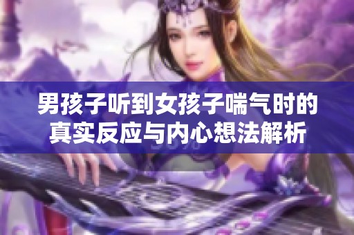 男孩子聽到女孩子喘氣時(shí)的真實(shí)反應(yīng)與內(nèi)心想法解析