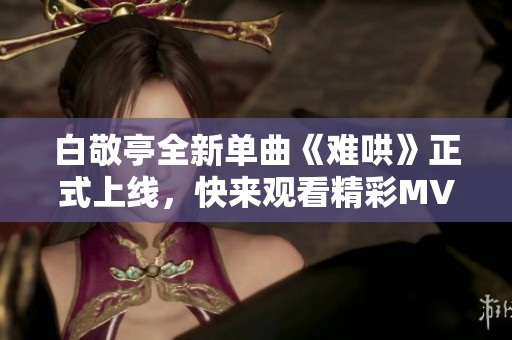 白敬亭全新單曲《難哄》正式上線，快來觀看精彩MV！