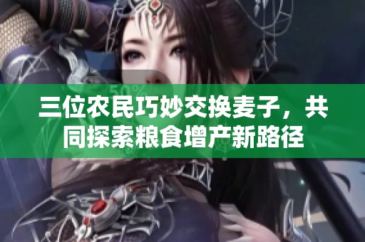 三位農(nóng)民巧妙交換麥子，共同探索糧食增產(chǎn)新路徑