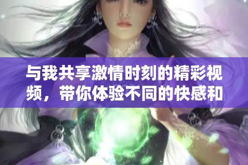 與我共享激情時(shí)刻的精彩視頻，帶你體驗(yàn)不同的快感和樂(lè)趣