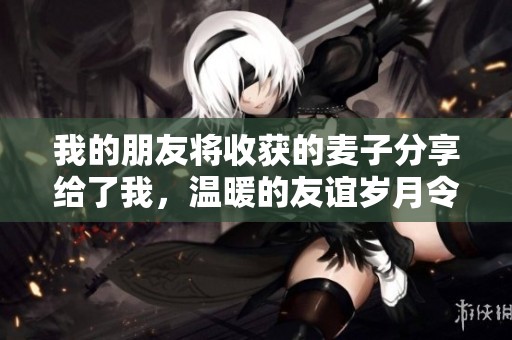 我的朋友將收獲的麥子分享給了我，溫暖的友誼歲月令人難忘