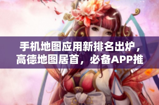 手機地圖應(yīng)用新排名出爐，高德地圖居首，必備APP推薦一覽！