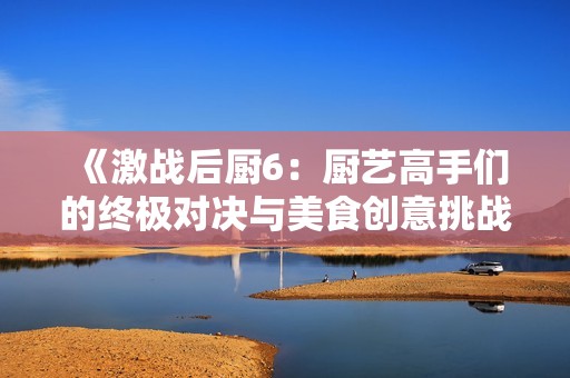 《激戰(zhàn)后廚6：廚藝高手們的終極對決與美食創(chuàng)意挑戰(zhàn)》