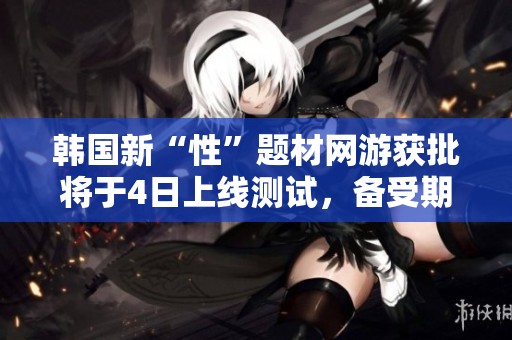 韓國新“性”題材網(wǎng)游獲批將于4日上線測試，備受期待