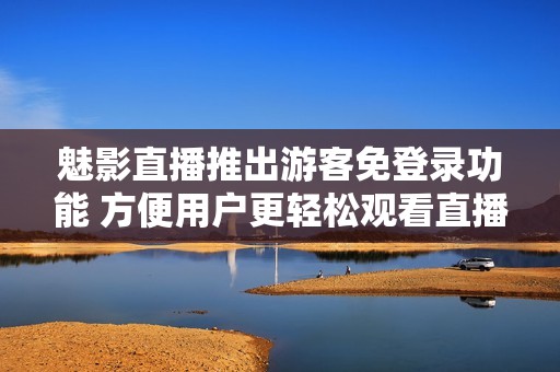 魅影直播推出游客免登錄功能 方便用戶更輕松觀看直播內(nèi)容