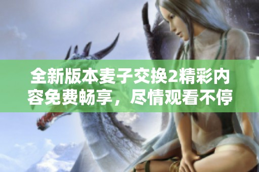 全新版本麥子交換2精彩內(nèi)容免費(fèi)暢享，盡情觀看不停歇