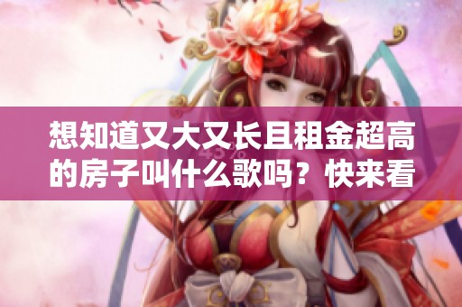 想知道又大又長(zhǎng)且租金超高的房子叫什么歌嗎？快來(lái)看看吧！