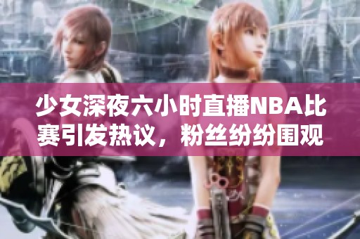 少女深夜六小時(shí)直播NBA比賽引發(fā)熱議，粉絲紛紛圍觀互動(dòng)