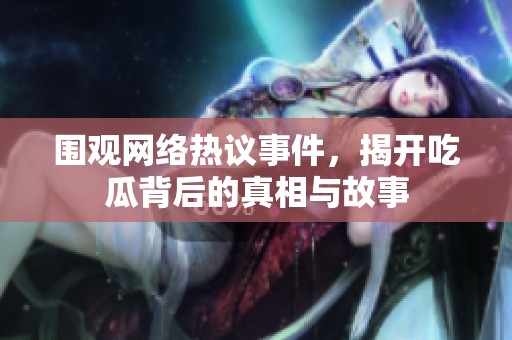 圍觀網絡熱議事件，揭開吃瓜背后的真相與故事