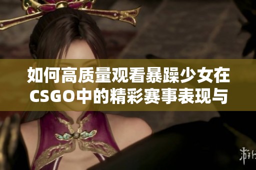 如何高質(zhì)量觀看暴躁少女在CSGO中的精彩賽事表現(xiàn)與精彩片段解析