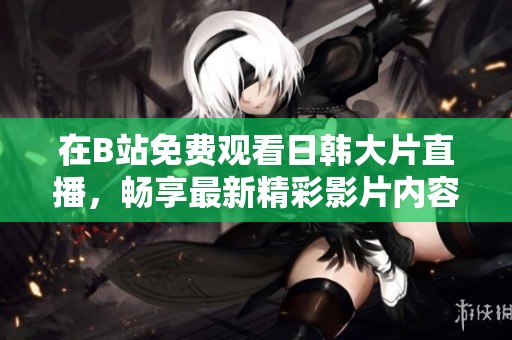 在B站免費觀看日韓大片直播，暢享最新精彩影片內(nèi)容