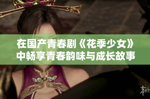 在國產(chǎn)青春劇《花季少女》中暢享青春韻味與成長故事的精彩時刻