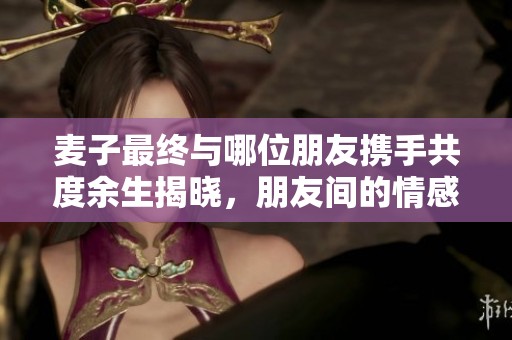 麥子最終與哪位朋友攜手共度余生揭曉，朋友間的情感糾葛引人關(guān)注