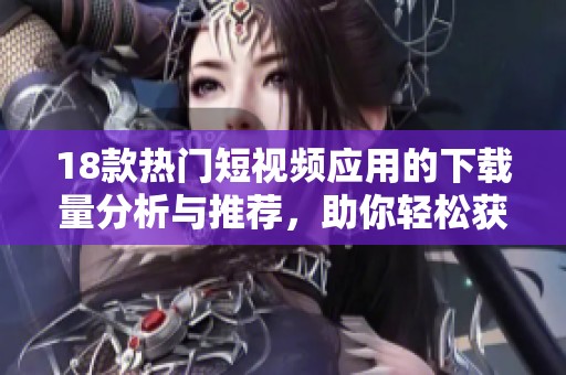 18款熱門短視頻應(yīng)用的下載量分析與推薦，助你輕松獲得新視聽體驗(yàn)