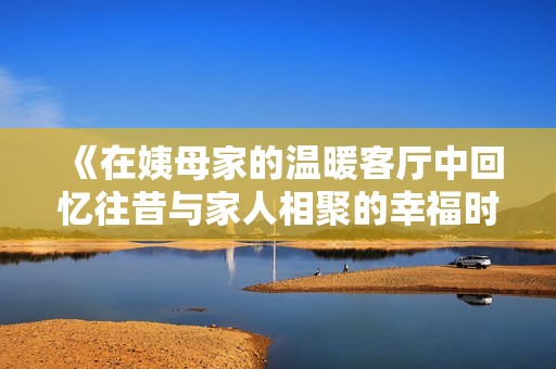 《在姨母家的溫暖客廳中回憶往昔與家人相聚的幸福時光》