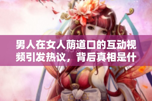 男人在女人蔭道口的互動(dòng)視頻引發(fā)熱議，背后真相是什么呢