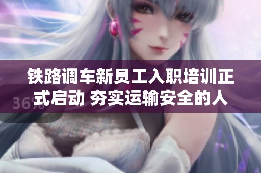 鐵路調(diào)車新員工入職培訓(xùn)正式啟動(dòng) 夯實(shí)運(yùn)輸安全的人才基礎(chǔ)