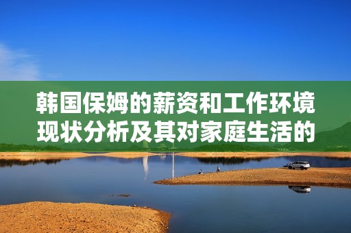 韓國保姆的薪資和工作環(huán)境現(xiàn)狀分析及其對家庭生活的影響