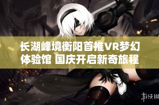 長湖峰境衡陽首推VR夢幻體驗(yàn)館 國慶開啟新奇旅程