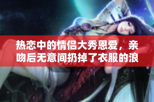 熱戀中的情侶大秀恩愛(ài)，親吻后無(wú)意間扔掉了衣服的浪漫瞬間