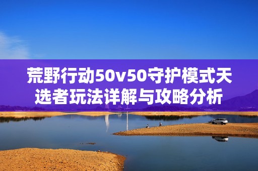 荒野行動(dòng)50v50守護(hù)模式天選者玩法詳解與攻略分析
