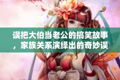 誤把大伯當(dāng)老公的搞笑故事，家族關(guān)系演繹出的奇妙誤會(huì)