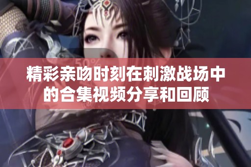 精彩親吻時刻在刺激戰(zhàn)場中的合集視頻分享和回顧