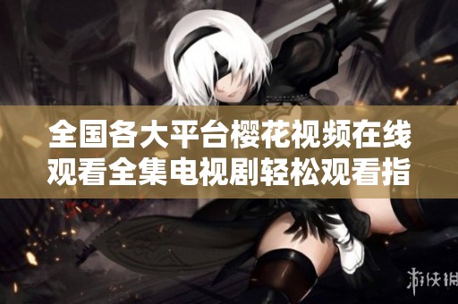 全國(guó)各大平臺(tái)櫻花視頻在線觀看全集電視劇輕松觀看指南與推薦