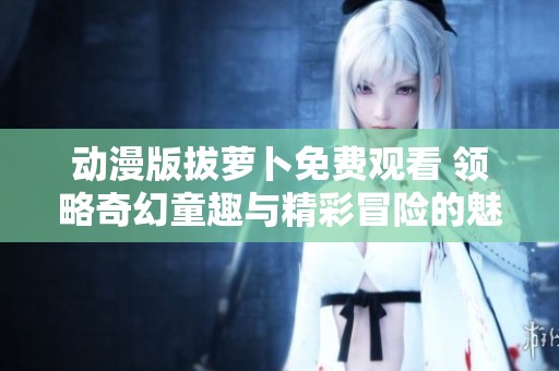 動漫版拔蘿卜免費觀看 領略奇幻童趣與精彩冒險的魅力