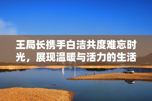 王局長攜手白潔共度難忘時光，展現(xiàn)溫暖與活力的生活片段