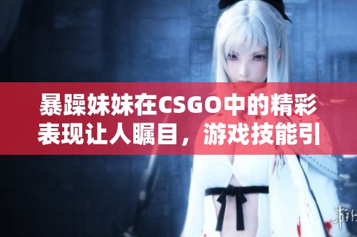 暴躁妹妹在CSGO中的精彩表現(xiàn)讓人矚目，游戲技能引人稱贊
